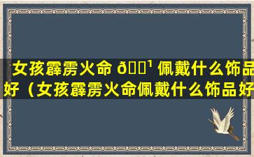 女孩霹雳火命 🌹 佩戴什么饰品好（女孩霹雳火命佩戴什么饰品好运）